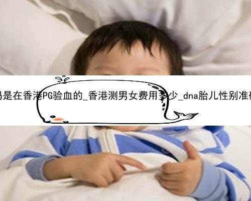 哪位孕妈是在香港PG验血的_香港测男女费用多少_dna胎儿性别准确率高吗