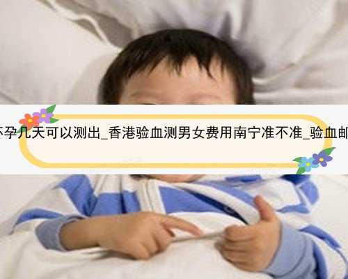 香港验血怀孕几天可以测出_香港验血测男女费用南宁准不准_验血邮寄靠谱吗